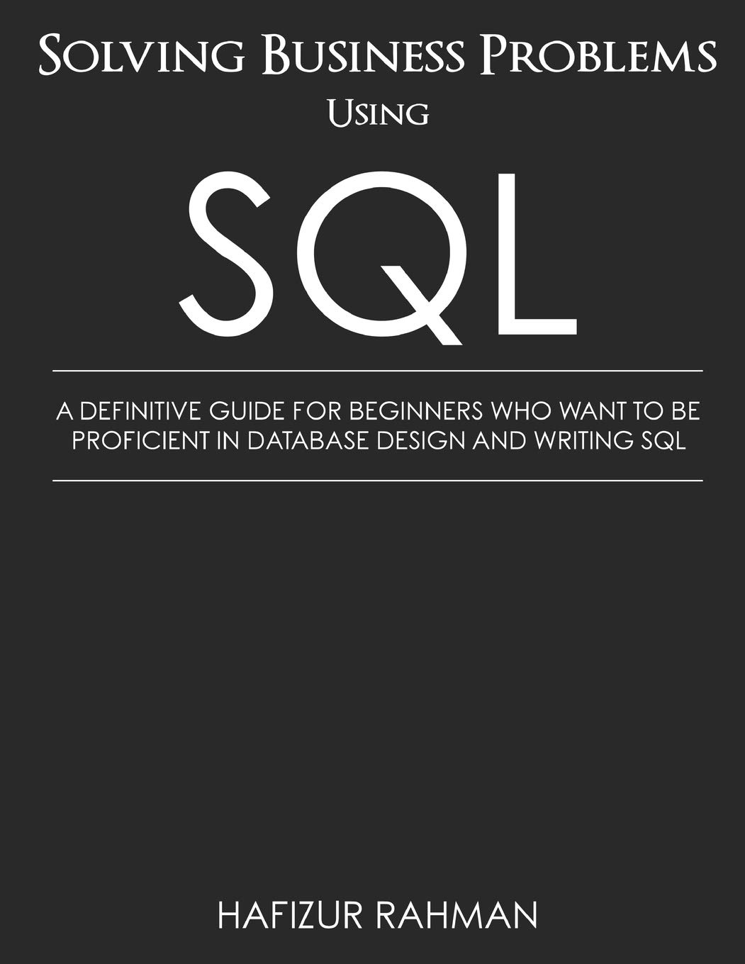 Solving Business Problems Using SQL: A Definitive Guide for Beginners Who Want to Be Proficient in Database Design and Writing SQL